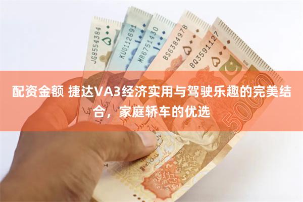 配资金额 捷达VA3经济实用与驾驶乐趣的完美结合，家庭轿车的优选