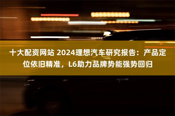 十大配资网站 2024理想汽车研究报告：产品定位依旧精准，L6助力品牌势能强势回归