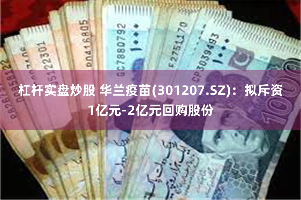 杠杆实盘炒股 华兰疫苗(301207.SZ)：拟斥资1亿元-2亿元回购股份