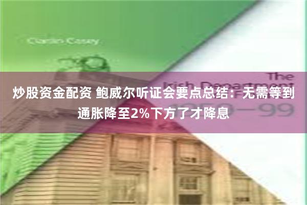 炒股资金配资 鲍威尔听证会要点总结：无需等到通胀降至2%下方了才降息