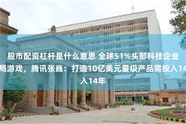 股市配资杠杆是什么意思 全球51%头部科技企业布局游戏，腾讯张巍：打造10亿美元量级产品需投入14年