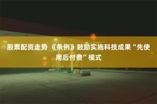 股票配资走势 《条例》鼓励实施科技成果“先使用后付费”模式