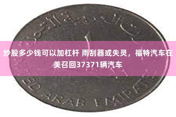 炒股多少钱可以加杠杆 雨刮器或失灵，福特汽车在美召回37371辆汽车