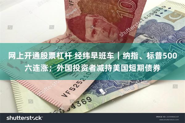 网上开通股票杠杆 经纬早班车｜纳指、标普500六连涨；外国投资者减持美国短期债券