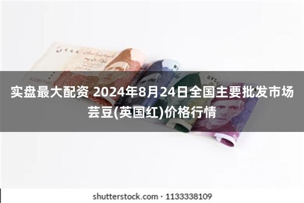 实盘最大配资 2024年8月24日全国主要批发市场芸豆(英国红)价格行情