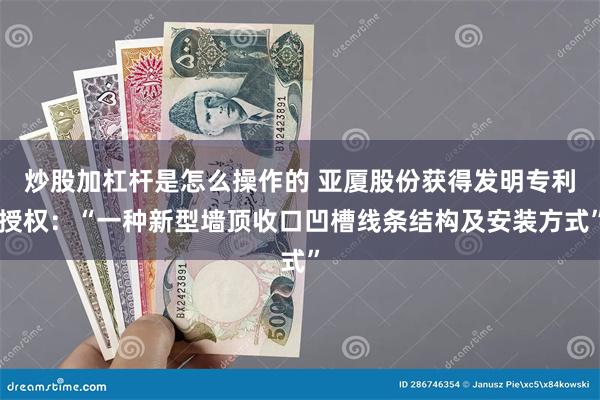 炒股加杠杆是怎么操作的 亚厦股份获得发明专利授权：“一种新型墙顶收口凹槽线条结构及安装方式”