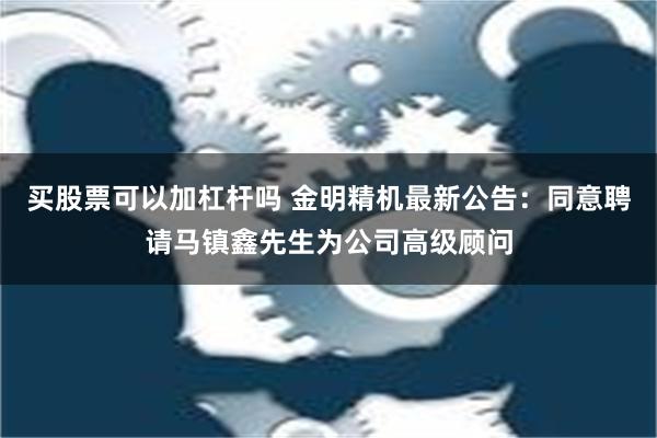 买股票可以加杠杆吗 金明精机最新公告：同意聘请马镇鑫先生为公司高级顾问