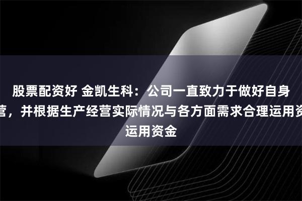 股票配资好 金凯生科：公司一直致力于做好自身经营，并根据生产经营实际情况与各方面需求合理运用资金