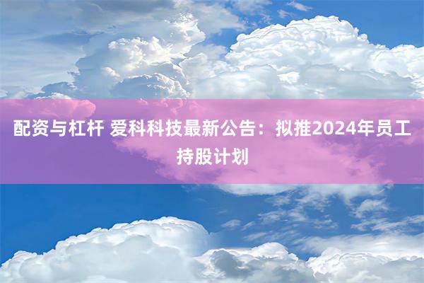 配资与杠杆 爱科科技最新公告：拟推2024年员工持股计划