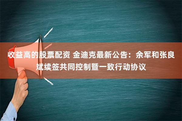 收益高的股票配资 金迪克最新公告：余军和张良斌续签共同控制暨一致行动协议