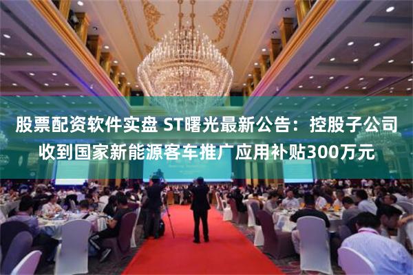 股票配资软件实盘 ST曙光最新公告：控股子公司收到国家新能源客车推广应用补贴300万元