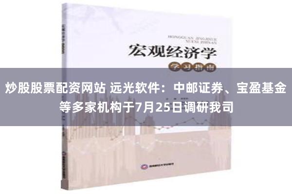 炒股股票配资网站 远光软件：中邮证券、宝盈基金等多家机构于7月25日调研我司