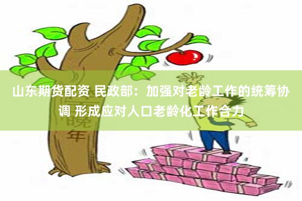 山东期货配资 民政部：加强对老龄工作的统筹协调 形成应对人口老龄化工作合力