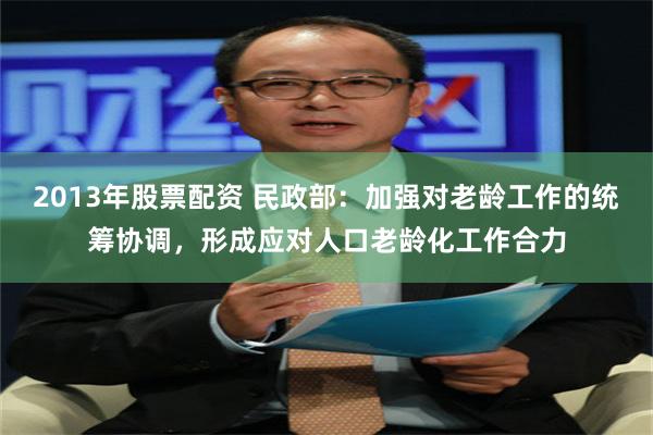 2013年股票配资 民政部：加强对老龄工作的统筹协调，形成应对人口老龄化工作合力