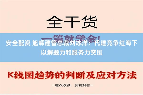 安全配资 旭辉建管总裁刘冰洋：代建竞争红海下以解题力和服务力突围