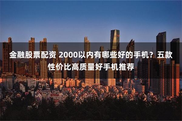 金融股票配资 2000以内有哪些好的手机？五款性价比高质量好手机推荐