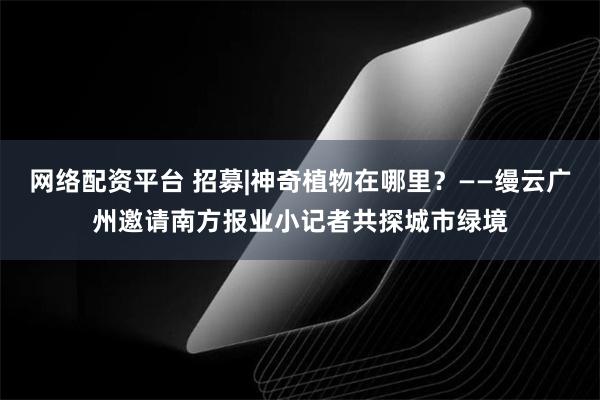 网络配资平台 招募|神奇植物在哪里？——缦云广州邀请南方报业小记者共探城市绿境