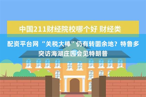 配资平台网 “关税大棒”仍有转圜余地？特鲁多突访海湖庄园会见特朗普