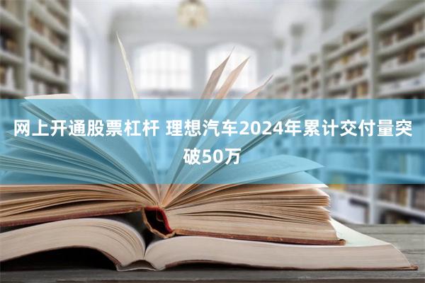 网上开通股票杠杆 理想汽车2024年累计交付量突破50万