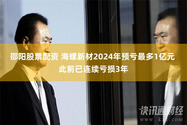 邵阳股票配资 海螺新材2024年预亏最多1亿元 此前已连续亏损3年