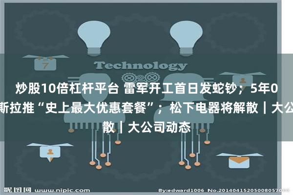 炒股10倍杠杆平台 雷军开工首日发蛇钞；5年0息！特斯拉推“史上最大优惠套餐”；松下电器将解散｜大公司动态