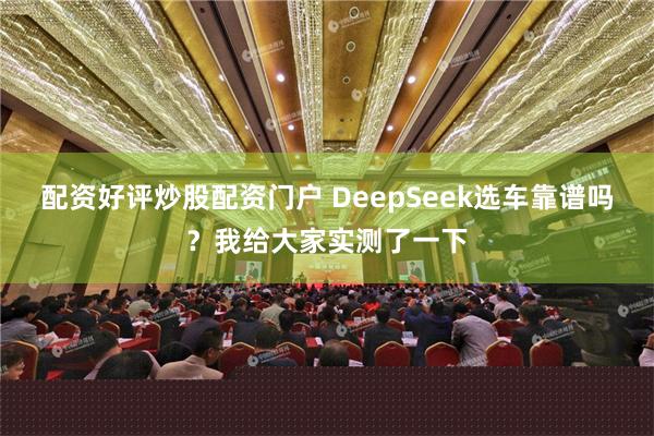 配资好评炒股配资门户 DeepSeek选车靠谱吗？我给大家实测了一下